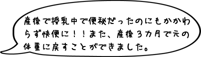 産後で授乳中で便秘だったのにもかかわらず快便に！！また、産後３カ月で元の体重に戻すことができました。