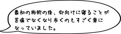 最初の施術の後、仰向けに寝ることが苦痛でなくなり歩くのもすごく楽になっていました。