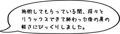 施術してもらっている間、段々とリラックスできて終わった後の肩の軽さにびっくりしました。