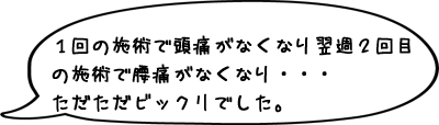 １回の施術で頭痛がなくなり翌週２回目の施術で腰痛がなくなり・・・ただただビックリでした。