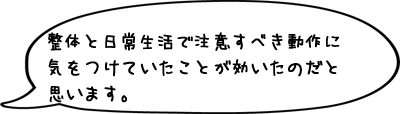 整体と日常生活で注意すべき動作に気をつけていたことが効いたのだと思います。