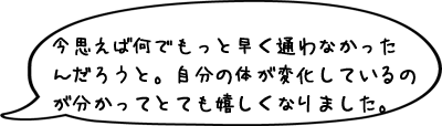 いやー、今思えば何でもっと早く通わなかったんだろうと。自分の体が変化しているのが分かってとても嬉しくなりました。