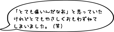 「とても痛いんだなあ」と思っていたけれどとてもやさしくおもわずねてしまいました。（笑）