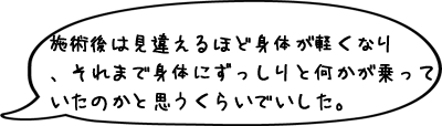 施術後は見違えるほど身体が軽くなりました。それまで身体にずっしりと何かが乗っていたのかと思うくらいでいした。