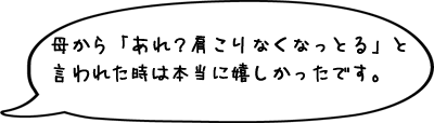 母から「あれ？肩こりなくなっとる」と言われた時は本当に嬉しかったです。