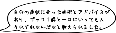 自分の症状に合った施術とアドバイスがあり、ギックリ腰と一口にいっても人それぞれなんだなと教えられました。
