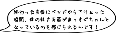 終わった直後にベッドから下り立った瞬間、体の軽さ背筋がまっすぐちゃんとなっているのを感じられるんです！