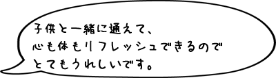 子供と一緒に通えて、心も体もリフレッシュできるのでとてもうれしいです。