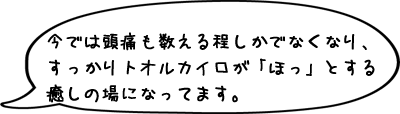 今では頭痛も数える程しかでなくなり、すっかりトオルカイロが「ほっ」とする癒しの場になってます。
