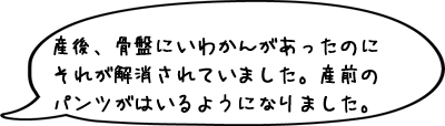 産後、骨盤にいわかんがあったのにそれが解消されていました。産前のパンツがはいるようになりました。