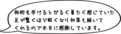 トオル先生の施術を受けるとそれまでだるく重たく感じていた足が驚くほど軽くなり効果も続いてくれるので本当に感謝しています。
