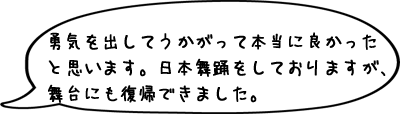勇気を出してうかがって本当に良かったと思います。日本舞踊をしておりますが、舞台にも復帰できました。