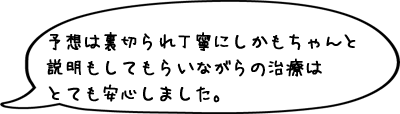 予想は裏切られ丁寧にしかもちゃんと説明もしてもらいながらの治療はとても安心しました。