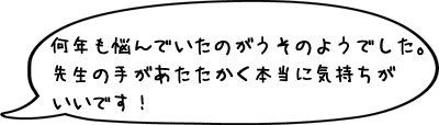 何年も悩んでいたのがうそのようでした。先生の手があたたかく本当に気持ちがいいです！