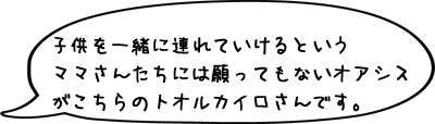子供を一緒に連れていけるというママさんたちには願ってもないオアシスがこちらのトオルカイロさんです。