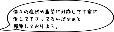 個々の症状や希望に対応して丁寧に治して下さってるんだなぁと感謝しております。