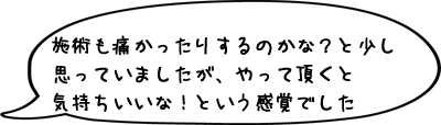 施術も痛かったりするのかな？と少し思っていましたが逆に気持ちいいな！という感覚でした