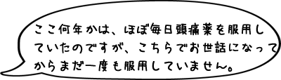 ここ何年かは、ほぼ毎日頭痛薬を服用していたのですが、こちらでお世話になってからまだ一度も服用していません。