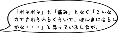 「ボキボキ」も「痛み」もなく「こんな力でさわられるくらいで、ほんまに治るんかな・・・」と思っていましたが、