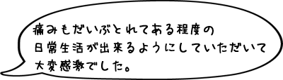 痛みもだいぶとれてある程度の日常生活が出来るようにしていただいて大変感激でした。
