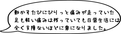動かすたびにびりっと痛みが走っていた足も軽い痛みは残っていても日常生活には全く支障ないほどに楽になりました。